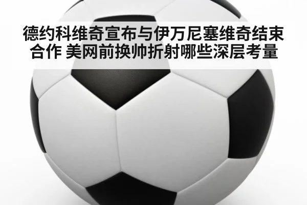 德约科维奇宣布与伊万尼塞维奇结束合作 美网前换帅折射哪些深层考量