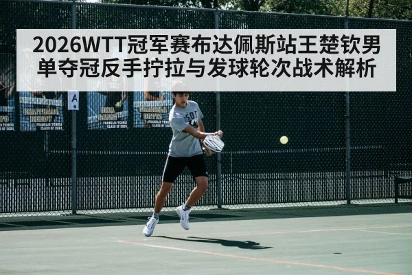 2026WTT冠军赛布达佩斯站王楚钦男单夺冠反手拧拉与发球轮次战术解析