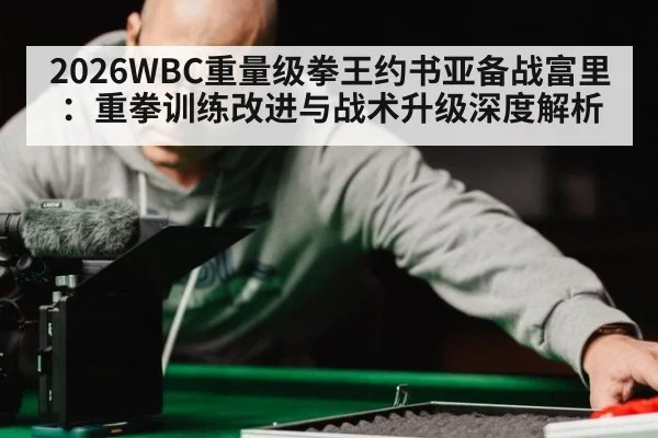 2026WBC重量级拳王约书亚备战富里：重拳训练改进与战术升级深度解析