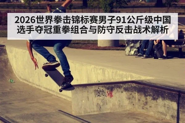 2026世界拳击锦标赛男子91公斤级中国选手夺冠重拳组合与防守反击战术解析