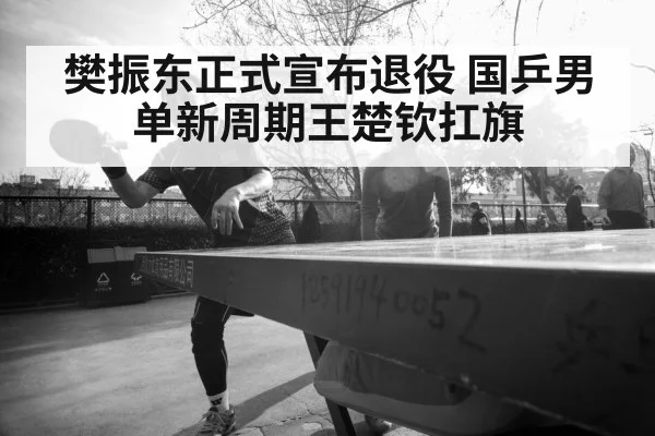 樊振东正式宣布退役 国乒男单新周期王楚钦扛旗